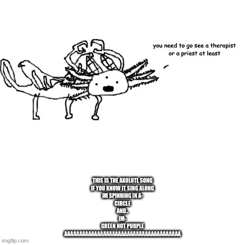dream moment | THIS IS THE AXOLOTL SONG
IF YOU KNOW IT SING ALONG
IM SPINNING IN A-
CIRCLE
AND..
IM-
GREEN NOT PURPLE















AAAAAAAAAAAAAAAAAAAAAAAAAAAAAAAAAAAAAAA | made w/ Imgflip meme maker