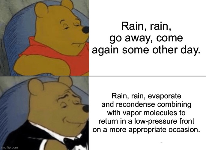 - | Rain, rain, go away, come again some other day. Rain, rain, evaporate and recondense combining with vapor molecules to return in a low-pressure front on a more appropriate occasion. | image tagged in memes,tuxedo winnie the pooh | made w/ Imgflip meme maker
