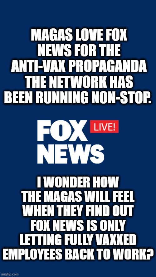 MAGAs don't know the word "hypocrisy". | MAGAS LOVE FOX NEWS FOR THE ANTI-VAX PROPAGANDA THE NETWORK HAS BEEN RUNNING NON-STOP. I WONDER HOW THE MAGAS WILL FEEL WHEN THEY FIND OUT FOX NEWS IS ONLY LETTING FULLY VAXXED EMPLOYEES BACK TO WORK? | image tagged in hypocrisy,fox news,vaccines,propaganda,maga,stupidity | made w/ Imgflip meme maker