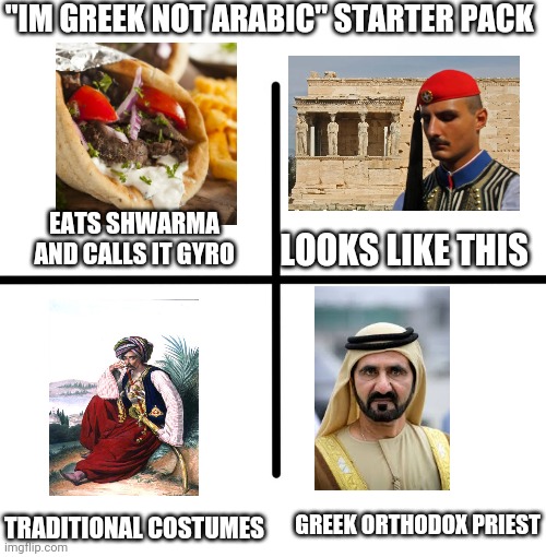 Bruh the balkans are definitely arab slavs | "IM GREEK NOT ARABIC" STARTER PACK; EATS SHWARMA AND CALLS IT GYRO; LOOKS LIKE THIS; GREEK ORTHODOX PRIEST; TRADITIONAL COSTUMES | image tagged in memes,blank starter pack | made w/ Imgflip meme maker