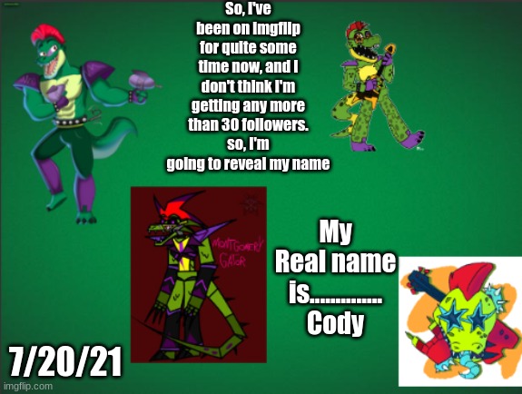 I really don't think I'm getting more than 30 | So, I've been on imgflip for quite some time now, and I don't think I'm getting any more than 30 followers. so, I'm going to reveal my name; My Real name is.............. Cody; 7/20/21 | image tagged in montgomery_gator announcement template | made w/ Imgflip meme maker