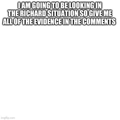 Blank Transparent Square | I AM GOING TO BE LOOKING IN THE RICHARD SITUATION SO GIVE ME ALL OF THE EVIDENCE IN THE COMMENTS | image tagged in memes,blank transparent square | made w/ Imgflip meme maker