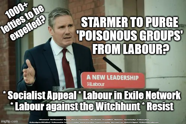 Socialist Appeal - Labour in Exile Network - Labour against the Witch-hunt - Resist | STARMER TO PURGE 
'POISONOUS GROUPS' 
FROM LABOUR? 1000+
lefties to be
expelled? * Socialist Appeal * Labour in Exile Network
* Labour against the Witchhunt * Resist; #Starmerout #GetStarmerOut #Labour #Resist #wearecorbyn #KeirStarmer #DianeAbbott #McDonnell #cultofcorbyn #labourisdead #LabourAgainstWitchhunt #labourracism #socialistsunday #nevervotelabour #socialistanyday #Antisemitism #SocialistAppeal #LabourInExileNetwork | image tagged in starmer new leadership,labourisdead,cultofcorbyn,communist socialist,antisemitism,corbyn | made w/ Imgflip meme maker