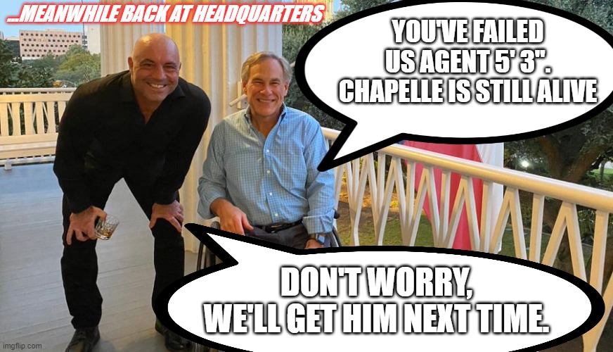 Back at Headquarters | ...MEANWHILE BACK AT HEADQUARTERS; YOU'VE FAILED US AGENT 5' 3". CHAPELLE IS STILL ALIVE; DON'T WORRY, WE'LL GET HIM NEXT TIME. | image tagged in joe rogan,greg abbott,headquarters | made w/ Imgflip meme maker