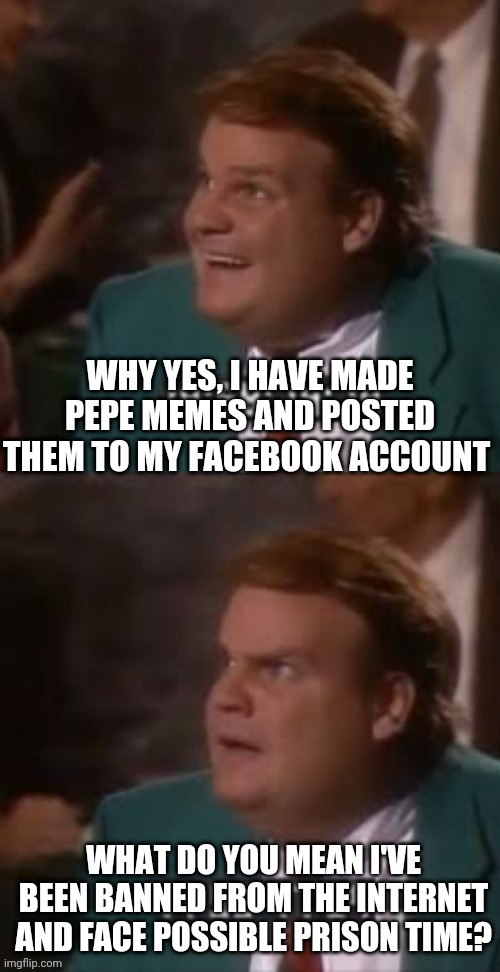 The Demokraut Nazis Will ban all Pepe Memes because "extremism" | WHY YES, I HAVE MADE PEPE MEMES AND POSTED THEM TO MY FACEBOOK ACCOUNT; WHAT DO YOU MEAN I'VE BEEN BANNED FROM THE INTERNET AND FACE POSSIBLE PRISON TIME? | image tagged in chris farley bad news,democrats,nazis,banned,facebook jail,pepe the frog | made w/ Imgflip meme maker