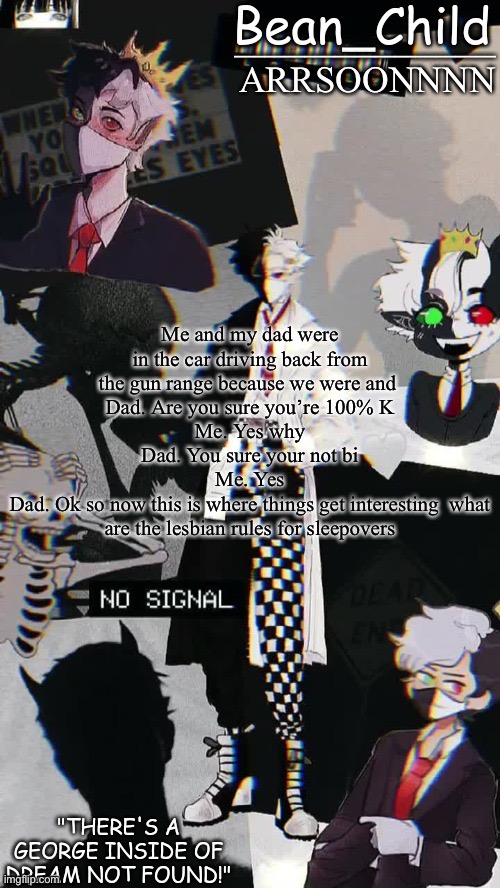 ARRSOONNNN; Me and my dad were in the car driving back from the gun range because we were and 
Dad. Are you sure you’re 100% K
Me. Yes why
Dad. You sure your not bi
Me. Yes
Dad. Ok so now this is where things get interesting  what are the lesbian rules for sleepovers | image tagged in beans raboo temp geoege | made w/ Imgflip meme maker