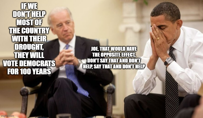 Sleepy Joe doing nothing about the drought in most of the country | IF WE DON'T HELP MOST OF THE COUNTRY WITH THEIR DROUGHT, THEY WILL VOTE DEMOCRATS FOR 100 YEARS; JOE, THAT WOULD HAVE THE OPPOSITE EFFECT, DON'T SAY THAT AND DON'T HELP, SAY THAT AND DON'T HELP | image tagged in biden obama,drought | made w/ Imgflip meme maker