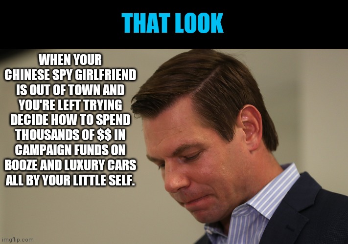 Poor Swalwell | WHEN YOUR CHINESE SPY GIRLFRIEND IS OUT OF TOWN AND YOU'RE LEFT TRYING DECIDE HOW TO SPEND THOUSANDS OF $$ IN CAMPAIGN FUNDS ON BOOZE AND LUXURY CARS ALL BY YOUR LITTLE SELF. THAT LOOK | image tagged in rep eric swalwell sad,campaign funds,crook,democrat congressmen,fang fang,political corruption | made w/ Imgflip meme maker