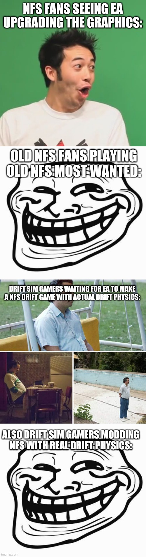 NFS FANS SEEING EA UPGRADING THE GRAPHICS:; OLD NFS FANS PLAYING OLD NFS MOST WANTED:; DRIFT SIM GAMERS WAITING FOR EA TO MAKE A NFS DRIFT GAME WITH ACTUAL DRIFT PHYSICS:; ALSO DRIFT SIM GAMERS MODDING NFS WITH REAL DRIFT PHYSICS: | image tagged in pogchamp,trollface,memes,sad pablo escobar | made w/ Imgflip meme maker