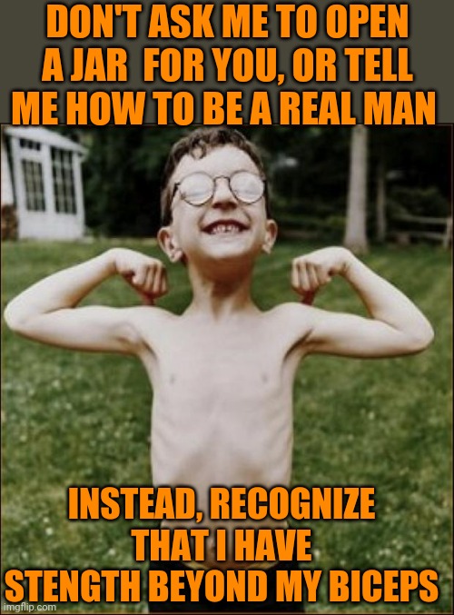 Fortitude | DON'T ASK ME TO OPEN A JAR  FOR YOU, OR TELL ME HOW TO BE A REAL MAN; INSTEAD, RECOGNIZE THAT I HAVE STENGTH BEYOND MY BICEPS | image tagged in skinny kid | made w/ Imgflip meme maker