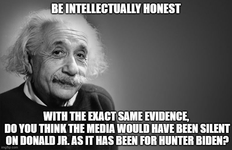 Selective outrage perhaps? | BE INTELLECTUALLY HONEST; WITH THE EXACT SAME EVIDENCE, 
DO YOU THINK THE MEDIA WOULD HAVE BEEN SILENT ON DONALD JR. AS IT HAS BEEN FOR HUNTER BIDEN? | image tagged in albert einstein qoutes,hunter biden,democrats,media bias,liberals,truth | made w/ Imgflip meme maker