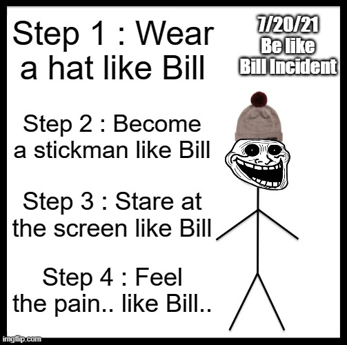 7/20/21 Be like Bill Incident | 7/20/21
Be like Bill Incident; Step 1 : Wear a hat like Bill; Step 2 : Become a stickman like Bill; Step 3 : Stare at the screen like Bill; Step 4 : Feel the pain.. like Bill.. | image tagged in memes,be like bill,trollge | made w/ Imgflip meme maker