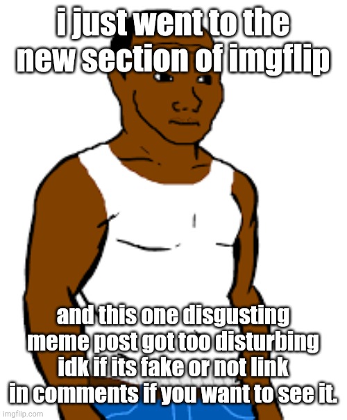 carl johnson | i just went to the new section of imgflip; and this one disgusting meme post got too disturbing idk if its fake or not link in comments if you want to see it. | image tagged in carl johnson | made w/ Imgflip meme maker