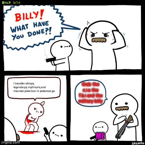 Billy get the c.i.a the fbi and the military | I transfer shinys, legendarys, mythicals, and max stat pokemon in pokemon go; Grab the c.i.a the f.b.i and the military billy; ME | image tagged in billy what have you done | made w/ Imgflip meme maker