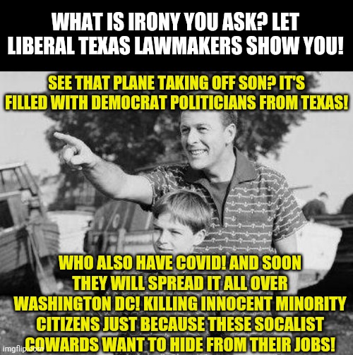 Will the news report how many DC African Americans are killed by Texas Democrats with COVID? Or is that a trick question? | WHAT IS IRONY YOU ASK? LET LIBERAL TEXAS LAWMAKERS SHOW YOU! SEE THAT PLANE TAKING OFF SON? IT'S FILLED WITH DEMOCRAT POLITICIANS FROM TEXAS! WHO ALSO HAVE COVID! AND SOON THEY WILL SPREAD IT ALL OVER WASHINGTON DC! KILLING INNOCENT MINORITY CITIZENS JUST BECAUSE THESE SOCALIST COWARDS WANT TO HIDE FROM THEIR JOBS! | image tagged in look son,democrats,covid-19,irony,minorities,virus | made w/ Imgflip meme maker