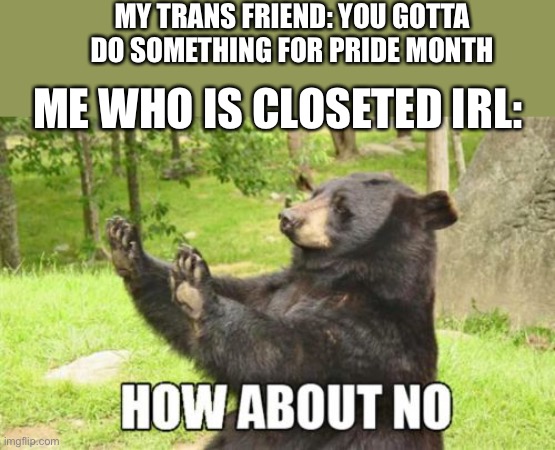 Sorry I’m late with this | MY TRANS FRIEND: YOU GOTTA DO SOMETHING FOR PRIDE MONTH; ME WHO IS CLOSETED IRL: | image tagged in memes,how about no bear | made w/ Imgflip meme maker