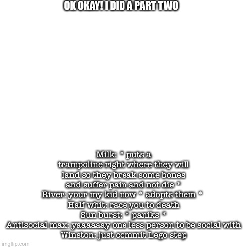 Blank Transparent Square Meme | OK OKAY! I DID A PART TWO; Milk: * puts a trampoline right where they will land so they break some bones and suffer pain and not die *
River: your my kid now * adopts them * 
Half whit: race you to death
Sun burst: * paniks *
Antisocial max: yaaaaaay one less person to be social with
Winston: just commit Lego step | image tagged in memes,blank transparent square | made w/ Imgflip meme maker