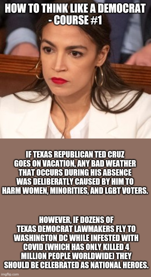 If this makes sense to you, you might be a redne....whoops I mean Democrat! | HOW TO THINK LIKE A DEMOCRAT
- COURSE #1; IF TEXAS REPUBLICAN TED CRUZ GOES ON VACATION, ANY BAD WEATHER THAT OCCURS DURING HIS ABSENCE WAS DELIBERATLY CAUSED BY HIM TO HARM WOMEN, MINORITIES, AND LGBT VOTERS. HOWEVER, IF DOZENS OF TEXAS DEMOCRAT LAWMAKERS FLY TO WASHINGTON DC WHILE INFESTED WITH COVID (WHICH HAS ONLY KILLED 4 MILLION PEOPLE WORLDWIDE) THEY SHOULD BE CELEBRATED AS NATIONAL HEROES. | image tagged in oblivious alexandria ocasio-cortez,democratic party,liberal hypocrisy,the truth hurts,in real life | made w/ Imgflip meme maker