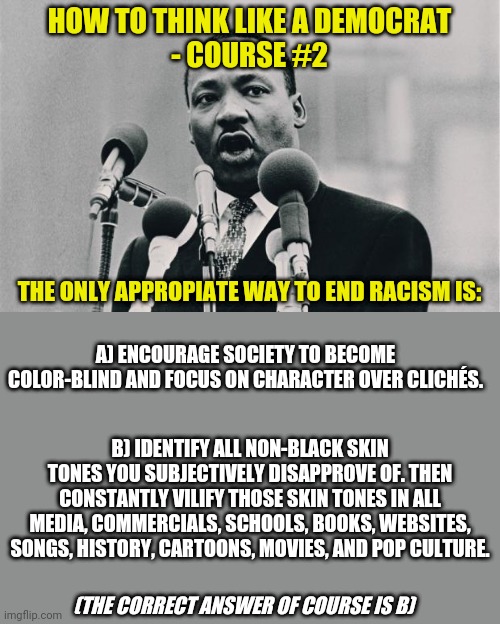 Remember, reverse racism isn't racism. I guess you have to be a Democrat to make sense of that... | HOW TO THINK LIKE A DEMOCRAT
- COURSE #2; THE ONLY APPROPIATE WAY TO END RACISM IS:; A) ENCOURAGE SOCIETY TO BECOME COLOR-BLIND AND FOCUS ON CHARACTER OVER CLICHÉS. B) IDENTIFY ALL NON-BLACK SKIN TONES YOU SUBJECTIVELY DISAPPROVE OF. THEN CONSTANTLY VILIFY THOSE SKIN TONES IN ALL MEDIA, COMMERCIALS, SCHOOLS, BOOKS, WEBSITES, SONGS, HISTORY, CARTOONS, MOVIES, AND POP CULTURE. (THE CORRECT ANSWER OF COURSE IS B) | image tagged in mlk jr i have a dream,racism,democratic party,liberal logic,liberal hypocrisy,truth hurts | made w/ Imgflip meme maker