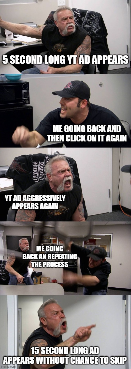 American Chopper Argument Meme | 5 SECOND LONG YT AD APPEARS; ME GOING BACK AND THEN CLICK ON IT AGAIN; YT AD AGGRESSIVELY APPEARS AGAIN; ME GOING BACK AN REPEATING THE PROCESS; 15 SECOND LONG AD APPEARS WITHOUT CHANCE TO SKIP | image tagged in memes,american chopper argument | made w/ Imgflip meme maker