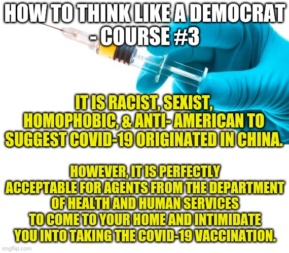 Is the US taking a page from China? Sure, as long as that page ignores China's involvement in a global pandemic. |  HOW TO THINK LIKE A DEMOCRAT
- COURSE #3; IT IS RACIST, SEXIST, HOMOPHOBIC, & ANTI- AMERICAN TO SUGGEST COVID-19 ORIGINATED IN CHINA. HOWEVER, IT IS PERFECTLY ACCEPTABLE FOR AGENTS FROM THE DEPARTMENT OF HEALTH AND HUMAN SERVICES TO COME TO YOUR HOME AND INTIMIDATE YOU INTO TAKING THE COVID-19 VACCINATION. | image tagged in syringe vaccine medicine,liberal logic,liberal hypocrisy,china,covid-19,truth hurts | made w/ Imgflip meme maker