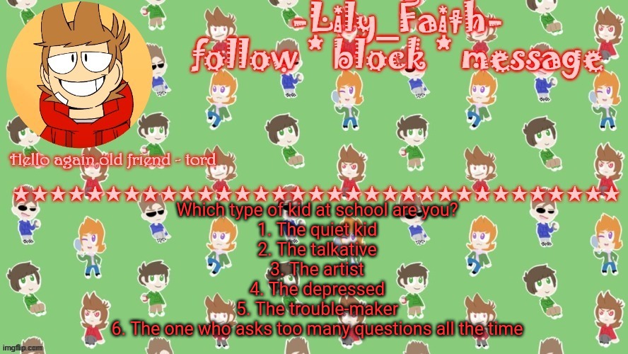 Lily's tord temp (thanks .-virus_official-.) | Which type of kid at school are you?
1. The quiet kid
2. The talkative
3. The artist
4. The depressed
5. The trouble-maker
6. The one who asks too many questions all the time | image tagged in lily's tord temp thanks -virus_official- | made w/ Imgflip meme maker