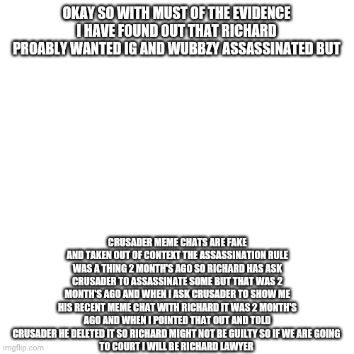 I will be Richard's lawyer if I have to | OKAY SO WITH MUST OF THE EVIDENCE I HAVE FOUND OUT THAT RICHARD PROABLY WANTED IG AND WUBBZY ASSASSINATED BUT; CRUSADER MEME CHATS ARE FAKE AND TAKEN OUT OF CONTEXT THE ASSASSINATION RULE WAS A THING 2 MONTH'S AGO SO RICHARD HAS ASK CRUSADER TO ASSASSINATE SOME BUT THAT WAS 2 MONTH'S AGO AND WHEN I ASK CRUSADER TO SHOW ME HIS RECENT MEME CHAT WITH RICHARD IT WAS 2 MONTH'S AGO AND WHEN I POINTED THAT OUT AND TOLD CRUSADER HE DELETED IT SO RICHARD MIGHT NOT BE GUILTY SO IF WE ARE GOING 
TO COURT I WILL BE RICHARD LAWYER | image tagged in memes,blank transparent square | made w/ Imgflip meme maker