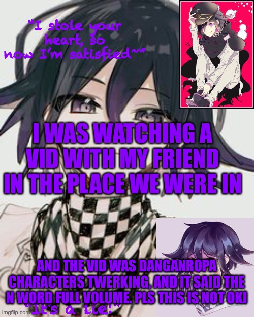 Kokichi furry template but more Kokichi | I WAS WATCHING A VID WITH MY FRIEND IN THE PLACE WE WERE IN; AND THE VID WAS DANGANROPA CHARACTERS TWERKING, AND IT SAID THE N WORD FULL VOLUME. PLS THIS IS NOT OKI | image tagged in kokichi furry template but more kokichi | made w/ Imgflip meme maker