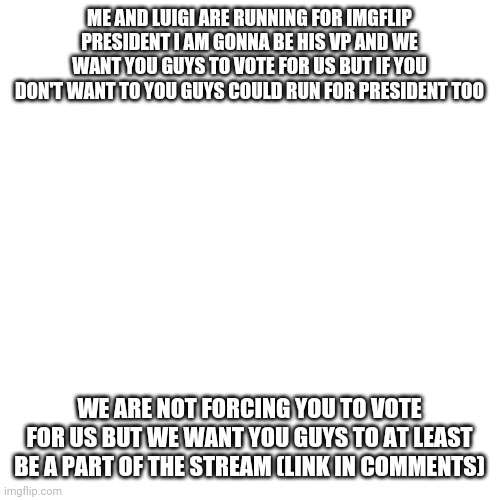 We will make imgflip a better place | ME AND LUIGI ARE RUNNING FOR IMGFLIP PRESIDENT I AM GONNA BE HIS VP AND WE WANT YOU GUYS TO VOTE FOR US BUT IF YOU DON'T WANT TO YOU GUYS COULD RUN FOR PRESIDENT TOO; WE ARE NOT FORCING YOU TO VOTE FOR US BUT WE WANT YOU GUYS TO AT LEAST BE A PART OF THE STREAM (LINK IN COMMENTS) | image tagged in memes,blank transparent square | made w/ Imgflip meme maker