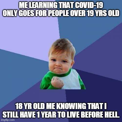 Success Kid | ME LEARNING THAT COVID-19 ONLY GOES FOR PEOPLE OVER 19 YRS OLD; 18 YR OLD ME KNOWING THAT I STILL HAVE 1 YEAR TO LIVE BEFORE HELL. | image tagged in memes,success kid | made w/ Imgflip meme maker