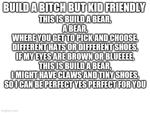 I'm a lyrical genius | BUILD A BITCH BUT KID FRIENDLY; THIS IS BUILD A BEAR,
A BEAR,
WHERE YOU GET TO PICK AND CHOOSE,
DIFFERENT HATS OR DIFFERENT SHOES,
IF MY EYES ARE BROWN OR BLUEEEE,
THIS IS BUILD A BEAR,
I MIGHT HAVE CLAWS AND TINY SHOES,
SO I CAN BE PERFECT YES PERFECT FOR YOU | image tagged in blank white template,build a bitch,yourlocalgay | made w/ Imgflip meme maker