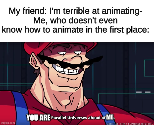 Can anyone else relate? | My friend: I'm terrible at animating-
Me, who doesn't even know how to animate in the first place:; ME; YOU ARE | image tagged in mario i am four parallel universes ahead of you,true story | made w/ Imgflip meme maker