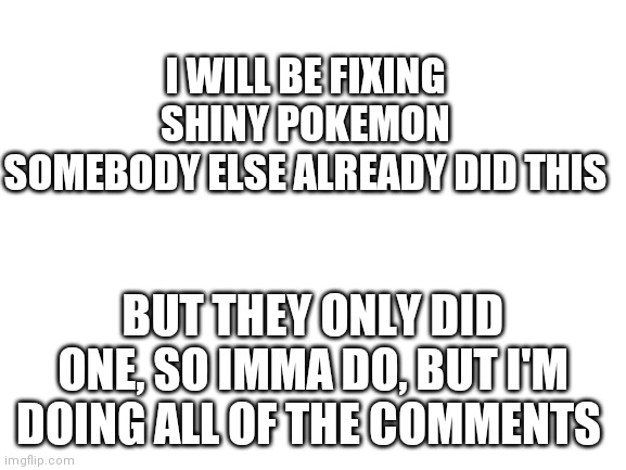 Comment your shiny :l | I WILL BE FIXING SHINY POKEMON
SOMEBODY ELSE ALREADY DID THIS; BUT THEY ONLY DID ONE, SO IMMA DO, BUT I'M DOING ALL OF THE COMMENTS | image tagged in blank white template | made w/ Imgflip meme maker