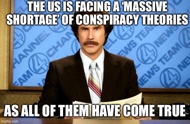 BREAKING NEWS | THE US IS FACING A ‘MASSIVE SHORTAGE’ OF CONSPIRACY THEORIES; AS ALL OF THEM HAVE COME TRUE | image tagged in breaking news | made w/ Imgflip meme maker