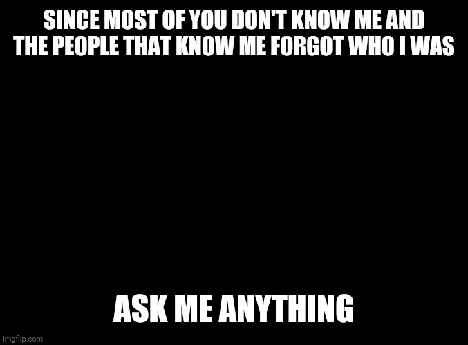 AMA time | SINCE MOST OF YOU DON'T KNOW ME AND THE PEOPLE THAT KNOW ME FORGOT WHO I WAS; ASK ME ANYTHING | image tagged in blank black | made w/ Imgflip meme maker