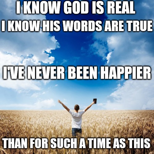 I KNOW GOD IS REAL; I KNOW HIS WORDS ARE TRUE; I'VE NEVER BEEN HAPPIER; THAN FOR SUCH A TIME AS THIS | image tagged in for such a time as this | made w/ Imgflip meme maker