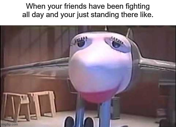 friends | When your friends have been fighting all day and your just standing there like. | image tagged in plane sad | made w/ Imgflip meme maker