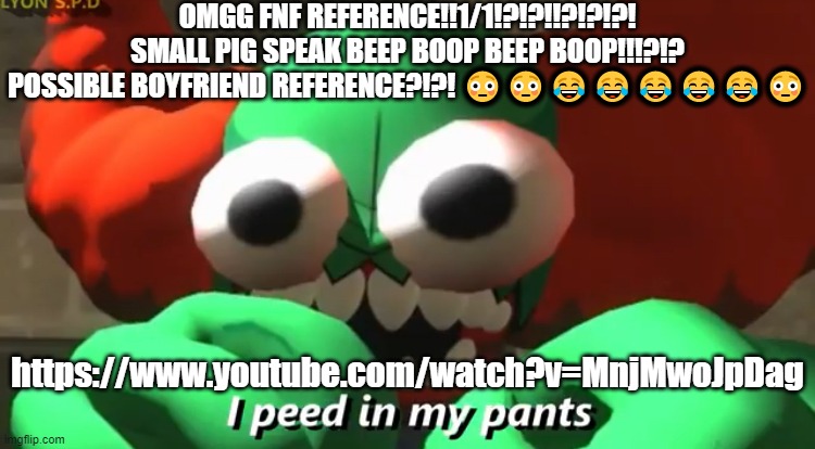 https://www.youtube.com/watch?v=MnjMwoJpDag | OMGG FNF REFERENCE!!1/1!?!?!!?!?!?! SMALL PIG SPEAK BEEP BOOP BEEP BOOP!!!?!? POSSIBLE BOYFRIEND REFERENCE?!?! 😳😳😂😂😂😂😂😳; https://www.youtube.com/watch?v=MnjMwoJpDag | image tagged in i peed in my pants | made w/ Imgflip meme maker