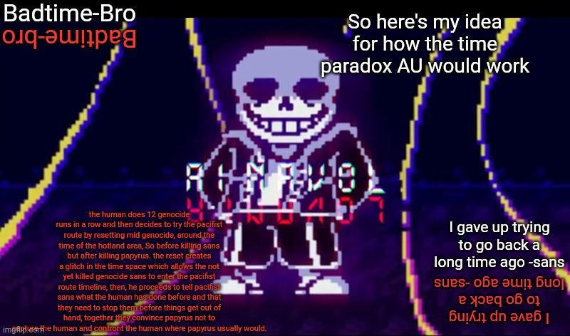 Idk I just came up with it | So here's my idea for how the time paradox AU would work; the human does 12 genocide runs in a row and then decides to try the pacifist route by resetting mid genocide, around the time of the hotland area, So before killing sans but after killing papyrus. the reset creates a glitch in the time space which allows the not yet killed genocide sans to enter the pacifist route timeline, then, he proceeds to tell pacifist sans what the human has done before and that they need to stop them before things get out of hand, together they convince papyrus not to capture the human and confront the human where papyrus usually would. | image tagged in ainanol | made w/ Imgflip meme maker