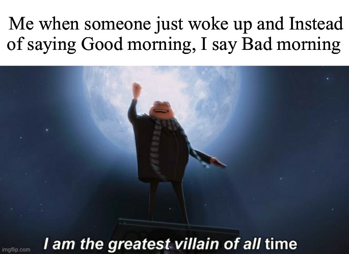 Bad morning | Me when someone just woke up and Instead of saying Good morning, I say Bad morning | image tagged in i am the greatest villain of all time | made w/ Imgflip meme maker