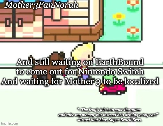 E | And still waiting on EarthBound to come out for Nintendo Switch
And waiting for Mother 3 to be localized | image tagged in norah's frog car template | made w/ Imgflip meme maker