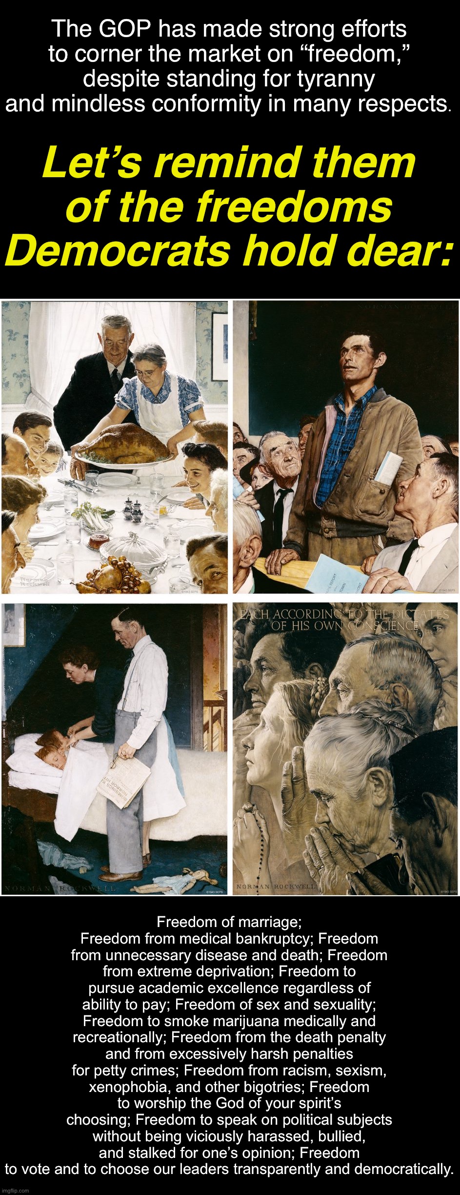Remember Norman Rockwell’s “Four Freedoms”? The spirit of these paintings resides in the Democratic Party. | The GOP has made strong efforts to corner the market on “freedom,” despite standing for tyranny and mindless conformity in many respects. Let’s remind them of the freedoms Democrats hold dear:; Freedom of marriage; Freedom from medical bankruptcy; Freedom from unnecessary disease and death; Freedom from extreme deprivation; Freedom to pursue academic excellence regardless of ability to pay; Freedom of sex and sexuality; Freedom to smoke marijuana medically and recreationally; Freedom from the death penalty and from excessively harsh penalties for petty crimes; Freedom from racism, sexism, xenophobia, and other bigotries; Freedom to worship the God of your spirit’s choosing; Freedom to speak on political subjects without being viciously harassed, bullied, and stalked for one’s opinion; Freedom to vote and to choose our leaders transparently and democratically. | image tagged in norman rockwell four freedoms,democrat,democratic party,freedom,religious freedom,freedom of speech | made w/ Imgflip meme maker