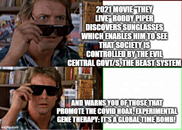 They live sunglasses |  2021 MOVIE "THEY LIVE" RODDY PIPER DISCOVERS SUNGLASSES WHICH ENABLES HIM TO SEE THAT SOCIETY IS CONTROLLED BY THE EVIL CENTRAL GOVT/S, THE BEAST SYSTEM; AND WARNS YOU OF THOSE THAT PROMOTE THE COVID HOAX, EXPERIMENTAL GENE THERAPY: IT'S A GLOBAL TIME BOMB! | image tagged in they live sunglasses | made w/ Imgflip meme maker