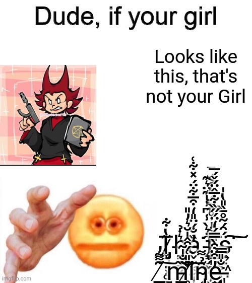 Dude if your girl | Looks like this, that's not your Girl; T̷̡͚̮̣̹̥̳̩̗͂̔͋h̶͇̤̼̮͔͚̠͛̇̉ȁ̵̬̜͔̼̩͎̓̐́̈̎̒͒̅͋̈́̽͋͑͘ţ̵̧͉̮̖̮̩̭͍̟̹̑̇͛̀̾͆̾̍͊̈͛͊'̷̢̞̩̯̞̦͖̺̗͉̳͎̣͓̭̤̗̐̃̓͗̊͐̈́̔͐́̚ṣ̶͍̠͖̪̩͓͙̈́̑́̃̊̄̏̎̔̍͘͠͠ ̸̳̝̪͇͂͌͂̓͠m̵̳̣̠̩̹͎̹̱̹̜͖̳̺̭̏̐̍͂̕͝i̸̛̥̫͙̫̩̱͎̎̎͑́̑̂̍̆͛̓̎͠ͅn̴̡̜̘̰̙̭̞̣̜̳̳̜̙͚͕̫͉͓̑̉͌ȩ̵̧̠̘͉̝͚̲͈͎̮͎̝̯̺̘̓͒̈͒̀̿́̒̈́̋̏͋̅̂̈́̌́̅ ̶̨̩̳̫͖̦͔̫͈̹͙̩̣͈̐̎̿ͅ | image tagged in dude if your girl | made w/ Imgflip meme maker