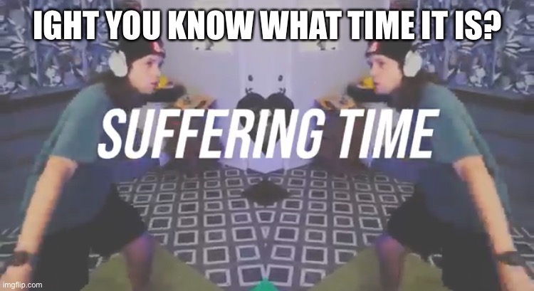 Suffering Time | IGHT YOU KNOW WHAT TIME IT IS? | image tagged in suffering time | made w/ Imgflip meme maker
