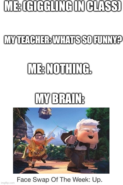Blank White Template | ME: (GIGGLING IN CLASS); MY TEACHER: WHAT’S SO FUNNY? ME: NOTHING. MY BRAIN: | image tagged in blank white template,pixar,up | made w/ Imgflip meme maker