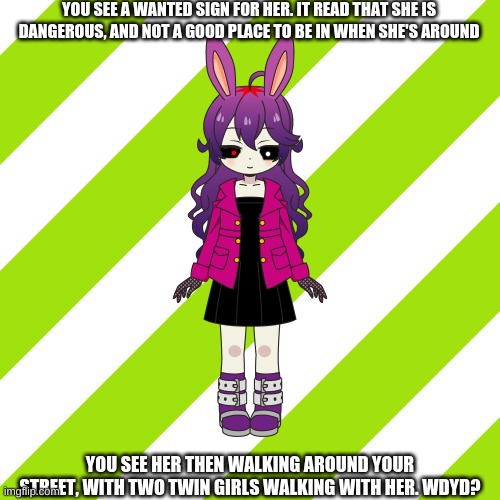 YOU SEE A WANTED SIGN FOR HER. IT READ THAT SHE IS DANGEROUS, AND NOT A GOOD PLACE TO BE IN WHEN SHE'S AROUND; YOU SEE HER THEN WALKING AROUND YOUR STREET, WITH TWO TWIN GIRLS WALKING WITH HER. WDYD? | image tagged in rp,oh wow are you actually reading these tags | made w/ Imgflip meme maker
