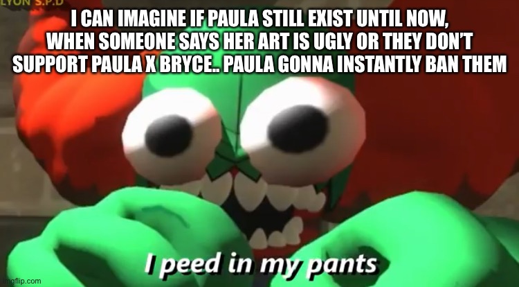 ban ban ban ban ban ban ban ban ban ban | I CAN IMAGINE IF PAULA STILL EXIST UNTIL NOW, WHEN SOMEONE SAYS HER ART IS UGLY OR THEY DON’T SUPPORT PAULA X BRYCE.. PAULA GONNA INSTANTLY BAN THEM | image tagged in i peed in my pants | made w/ Imgflip meme maker