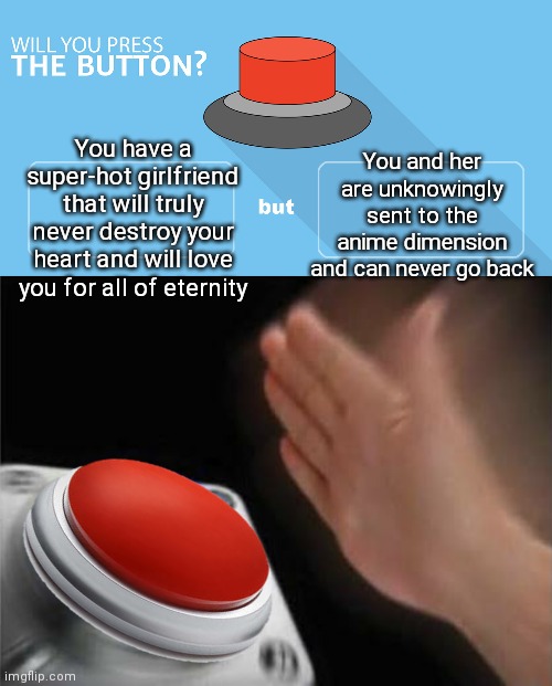 Me with an auto-clicker | You and her are unknowingly sent to the anime dimension and can never go back; You have a super-hot girlfriend that will truly never destroy your heart and will love you for all of eternity | image tagged in would you press the button,red button hand | made w/ Imgflip meme maker