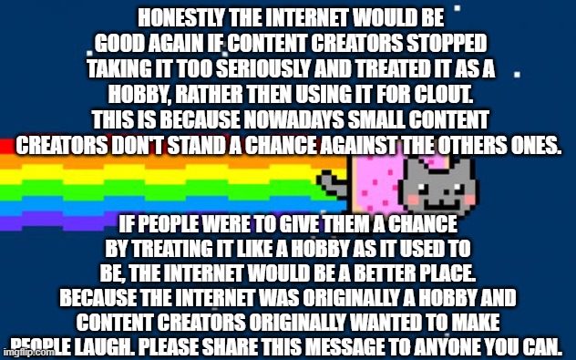 How the internet can be saved (Feel free to repost on any other social media platform) | HONESTLY THE INTERNET WOULD BE GOOD AGAIN IF CONTENT CREATORS STOPPED TAKING IT TOO SERIOUSLY AND TREATED IT AS A HOBBY, RATHER THEN USING IT FOR CLOUT. THIS IS BECAUSE NOWADAYS SMALL CONTENT CREATORS DON'T STAND A CHANCE AGAINST THE OTHERS ONES. IF PEOPLE WERE TO GIVE THEM A CHANCE BY TREATING IT LIKE A HOBBY AS IT USED TO BE, THE INTERNET WOULD BE A BETTER PLACE. BECAUSE THE INTERNET WAS ORIGINALLY A HOBBY AND CONTENT CREATORS ORIGINALLY WANTED TO MAKE PEOPLE LAUGH. PLEASE SHARE THIS MESSAGE TO ANYONE YOU CAN. | image tagged in nyan cat,nostalgia | made w/ Imgflip meme maker